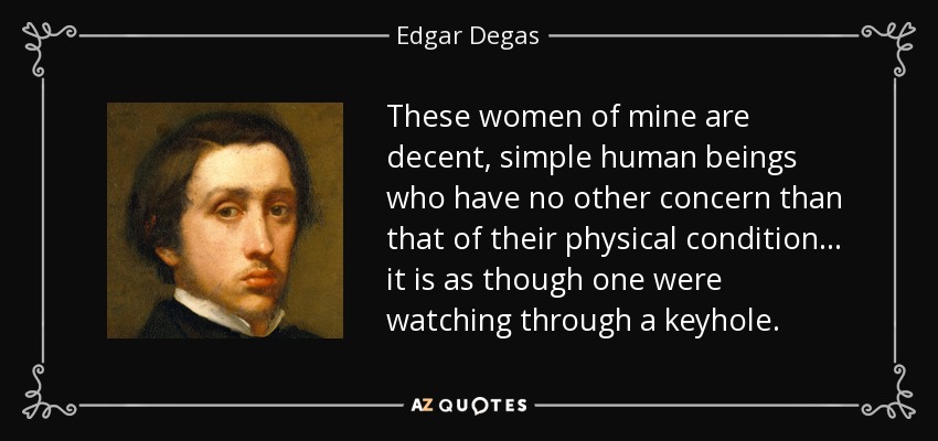 These women of mine are decent, simple human beings who have no other concern than that of their physical condition... it is as though one were watching through a keyhole. - Edgar Degas