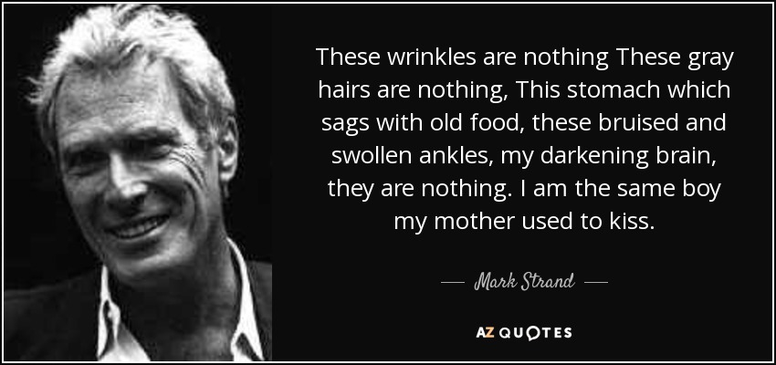 These wrinkles are nothing These gray hairs are nothing, This stomach which sags with old food, these bruised and swollen ankles, my darkening brain, they are nothing. I am the same boy my mother used to kiss. - Mark Strand