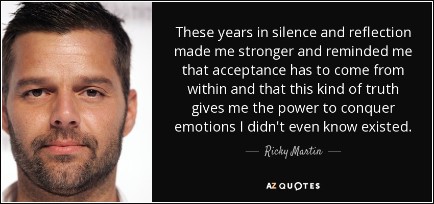 These years in silence and reflection made me stronger and reminded me that acceptance has to come from within and that this kind of truth gives me the power to conquer emotions I didn't even know existed. - Ricky Martin