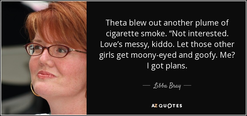 Theta blew out another plume of cigarette smoke. “Not interested. Love’s messy, kiddo. Let those other girls get moony-eyed and goofy. Me? I got plans. - Libba Bray