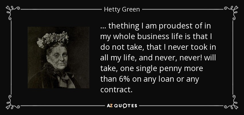 ... thething I am proudest of in my whole business life is that I do not take, that I never took in all my life, and never, never! will take, one single penny more than 6% on any loan or any contract. - Hetty Green