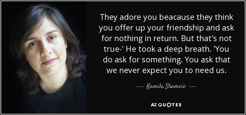 They adore you beacause they think you offer up your friendship and ask for nothing in return. But that's not true-' He took a deep breath. 'You do ask for something. You ask that we never expect you to need us. - Kamila Shamsie