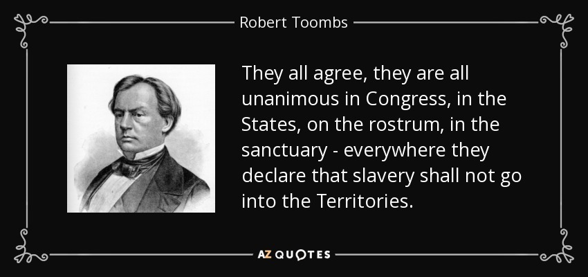 They all agree, they are all unanimous in Congress, in the States, on the rostrum, in the sanctuary - everywhere they declare that slavery shall not go into the Territories. - Robert Toombs