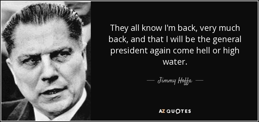 They all know I'm back, very much back, and that I will be the general president again come hell or high water. - Jimmy Hoffa