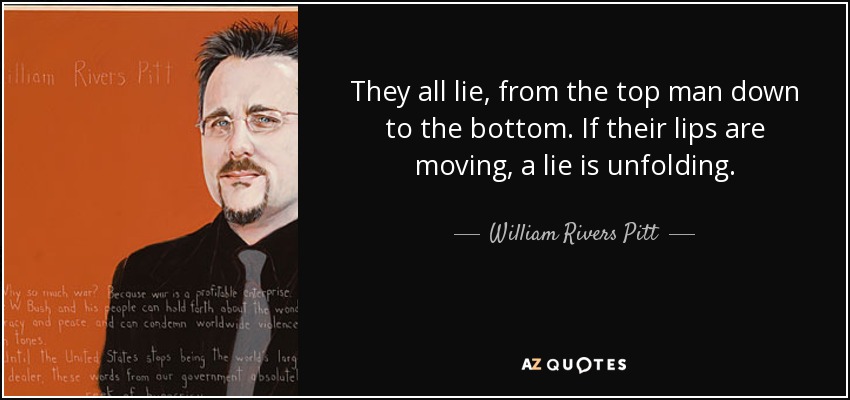 They all lie, from the top man down to the bottom. If their lips are moving, a lie is unfolding. - William Rivers Pitt