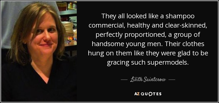 They all looked like a shampoo commercial, healthy and clear-skinned, perfectly proportioned, a group of handsome young men. Their clothes hung on them like they were glad to be gracing such supermodels. - Lilith Saintcrow