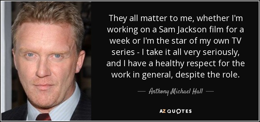 They all matter to me, whether I'm working on a Sam Jackson film for a week or I'm the star of my own TV series - I take it all very seriously, and I have a healthy respect for the work in general, despite the role. - Anthony Michael Hall