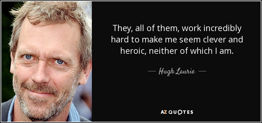 They, all of them, work incredibly hard to make me seem clever and heroic, neither of which I am. - Hugh Laurie