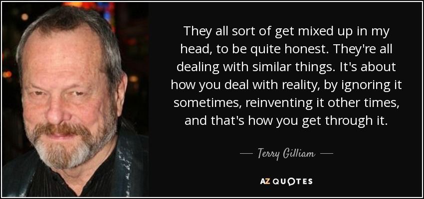 They all sort of get mixed up in my head, to be quite honest. They're all dealing with similar things. It's about how you deal with reality, by ignoring it sometimes, reinventing it other times, and that's how you get through it. - Terry Gilliam