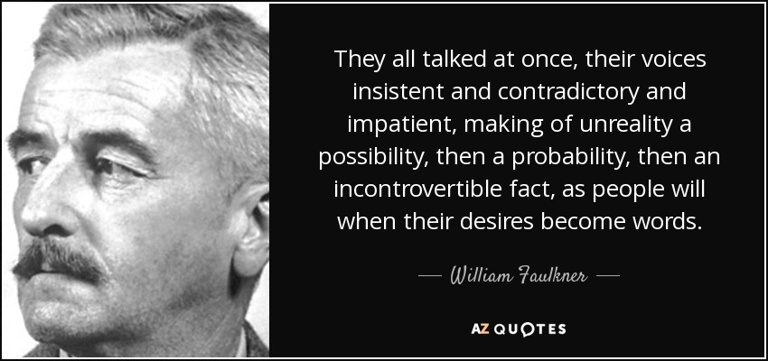 They all talked at once, their voices insistent and contradictory and impatient, making of unreality a possibility, then a probability, then an incontrovertible fact, as people will when their desires become words. - William Faulkner