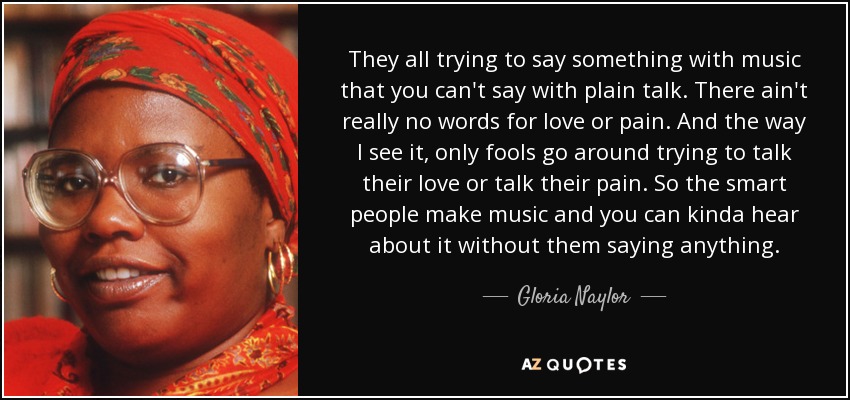 They all trying to say something with music that you can't say with plain talk. There ain't really no words for love or pain. And the way I see it, only fools go around trying to talk their love or talk their pain. So the smart people make music and you can kinda hear about it without them saying anything. - Gloria Naylor