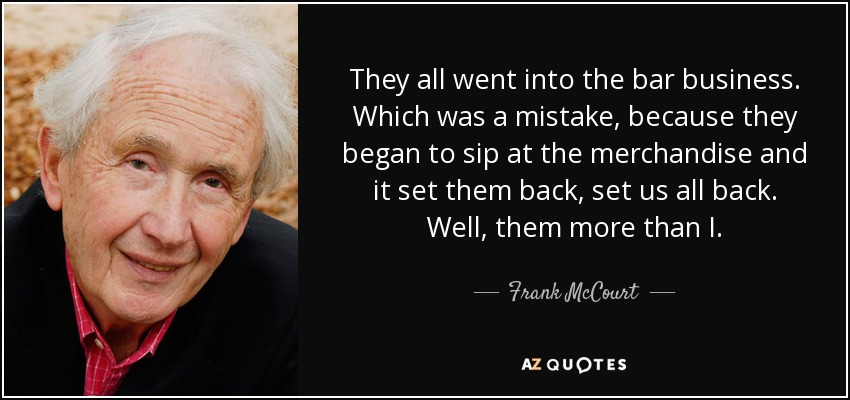 They all went into the bar business. Which was a mistake, because they began to sip at the merchandise and it set them back, set us all back. Well, them more than I. - Frank McCourt