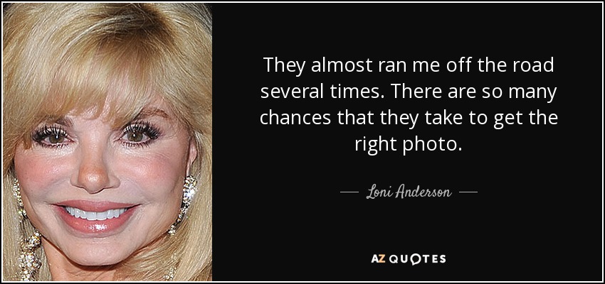 They almost ran me off the road several times. There are so many chances that they take to get the right photo. - Loni Anderson