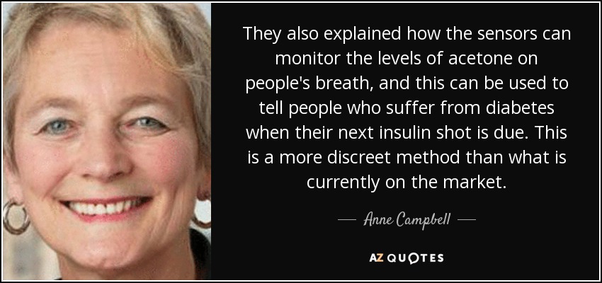 They also explained how the sensors can monitor the levels of acetone on people's breath, and this can be used to tell people who suffer from diabetes when their next insulin shot is due. This is a more discreet method than what is currently on the market. - Anne Campbell