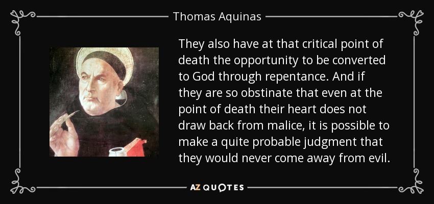 They also have at that critical point of death the opportunity to be converted to God through repentance. And if they are so obstinate that even at the point of death their heart does not draw back from malice, it is possible to make a quite probable judgment that they would never come away from evil. - Thomas Aquinas