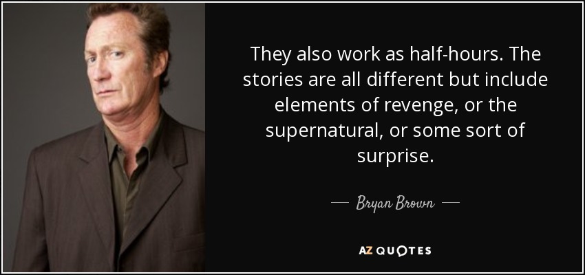 They also work as half-hours. The stories are all different but include elements of revenge, or the supernatural, or some sort of surprise. - Bryan Brown