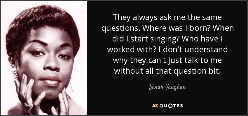 They always ask me the same questions. Where was I born? When did I start singing? Who have I worked with? I don't understand why they can't just talk to me without all that question bit. - Sarah Vaughan