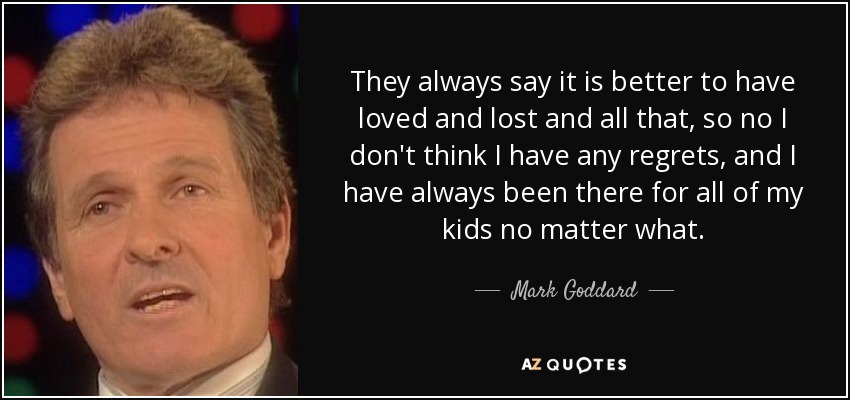 They always say it is better to have loved and lost and all that, so no I don't think I have any regrets, and I have always been there for all of my kids no matter what. - Mark Goddard