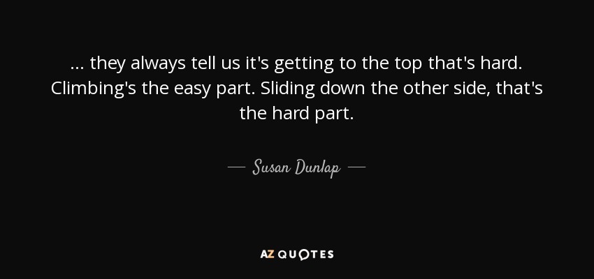... they always tell us it's getting to the top that's hard. Climbing's the easy part. Sliding down the other side, that's the hard part. - Susan Dunlap