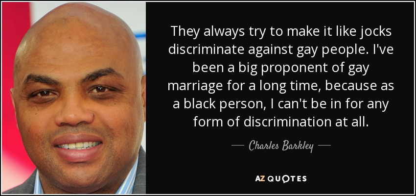 They always try to make it like jocks discriminate against gay people. I've been a big proponent of gay marriage for a long time, because as a black person, I can't be in for any form of discrimination at all. - Charles Barkley