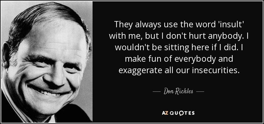 They always use the word 'insult' with me, but I don't hurt anybody. I wouldn't be sitting here if I did. I make fun of everybody and exaggerate all our insecurities. - Don Rickles