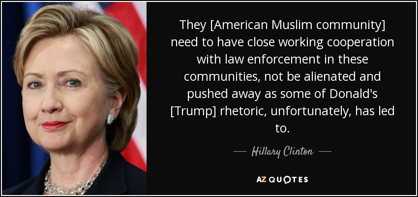 They [American Muslim community] need to have close working cooperation with law enforcement in these communities, not be alienated and pushed away as some of Donald's [Trump] rhetoric, unfortunately, has led to. - Hillary Clinton