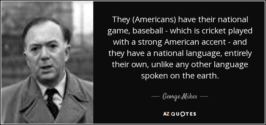 They (Americans) have their national game, baseball - which is cricket played with a strong American accent - and they have a national language, entirely their own, unlike any other language spoken on the earth. - George Mikes
