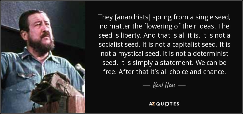 They [anarchists] spring from a single seed, no matter the flowering of their ideas. The seed is liberty. And that is all it is. It is not a socialist seed. It is not a capitalist seed. It is not a mystical seed. It is not a determinist seed. It is simply a statement. We can be free. After that it’s all choice and chance. - Karl Hess