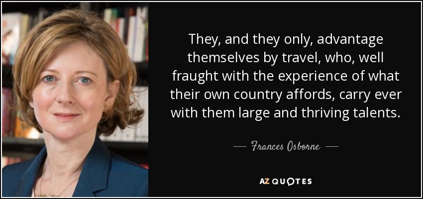 They, and they only, advantage themselves by travel, who, well fraught with the experience of what their own country affords, carry ever with them large and thriving talents. - Frances Osborne
