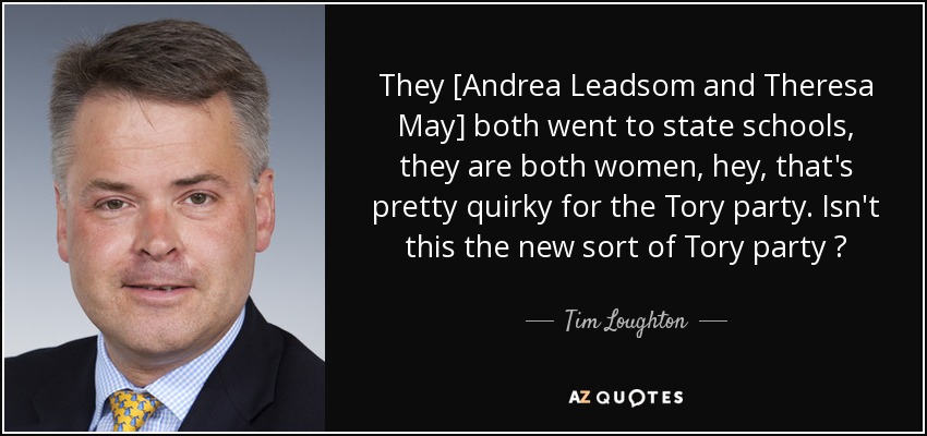 They [Andrea Leadsom and Theresa May] both went to state schools, they are both women, hey, that's pretty quirky for the Tory party. Isn't this the new sort of Tory party ? - Tim Loughton