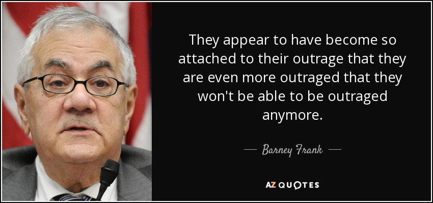 They appear to have become so attached to their outrage that they are even more outraged that they won't be able to be outraged anymore. - Barney Frank