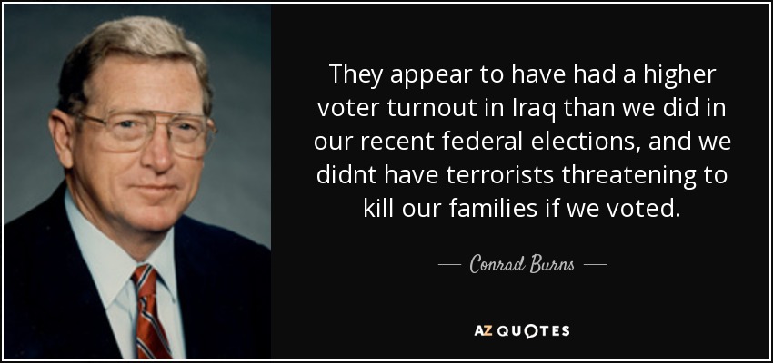 They appear to have had a higher voter turnout in Iraq than we did in our recent federal elections, and we didnt have terrorists threatening to kill our families if we voted. - Conrad Burns