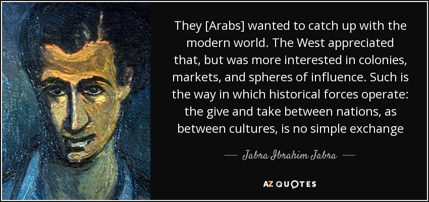 They [Arabs] wanted to catch up with the modern world. The West appreciated that, but was more interested in colonies, markets, and spheres of influence. Such is the way in which historical forces operate: the give and take between nations, as between cultures, is no simple exchange - Jabra Ibrahim Jabra