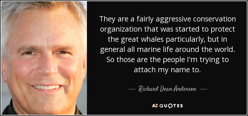 They are a fairly aggressive conservation organization that was started to protect the great whales particularly, but in general all marine life around the world. So those are the people I'm trying to attach my name to. - Richard Dean Anderson
