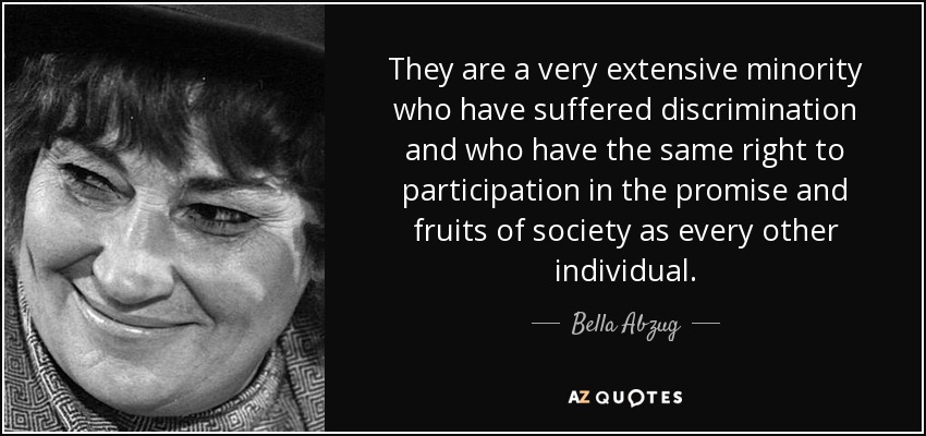 They are a very extensive minority who have suffered discrimination and who have the same right to participation in the promise and fruits of society as every other individual. - Bella Abzug