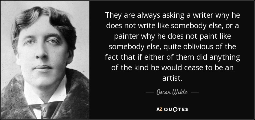 They are always asking a writer why he does not write like somebody else, or a painter why he does not paint like somebody else, quite oblivious of the fact that if either of them did anything of the kind he would cease to be an artist. - Oscar Wilde