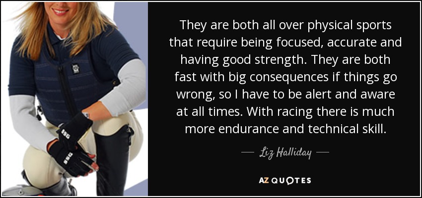 They are both all over physical sports that require being focused, accurate and having good strength. They are both fast with big consequences if things go wrong, so I have to be alert and aware at all times. With racing there is much more endurance and technical skill. - Liz Halliday