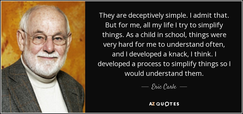 They are deceptively simple. I admit that. But for me, all my life I try to simplify things. As a child in school, things were very hard for me to understand often, and I developed a knack, I think. I developed a process to simplify things so I would understand them. - Eric Carle