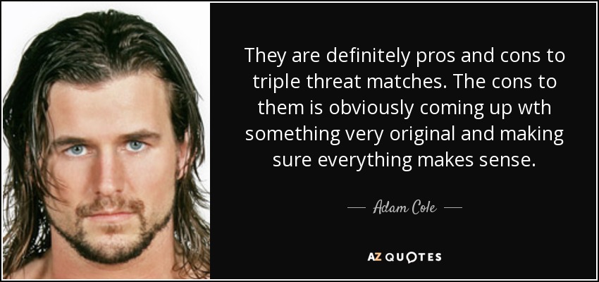 They are definitely pros and cons to triple threat matches. The cons to them is obviously coming up wth something very original and making sure everything makes sense. - Adam Cole