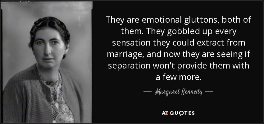 They are emotional gluttons, both of them. They gobbled up every sensation they could extract from marriage, and now they are seeing if separation won't provide them with a few more. - Margaret Kennedy
