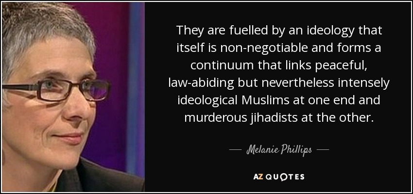 They are fuelled by an ideology that itself is non-negotiable and forms a continuum that links peaceful, law-abiding but nevertheless intensely ideological Muslims at one end and murderous jihadists at the other. - Melanie Phillips