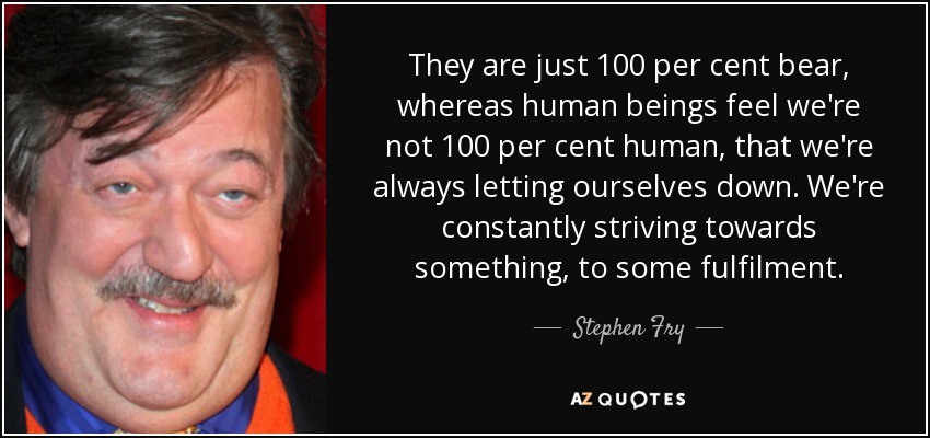 They are just 100 per cent bear, whereas human beings feel we're not 100 per cent human, that we're always letting ourselves down. We're constantly striving towards something, to some fulfilment. - Stephen Fry