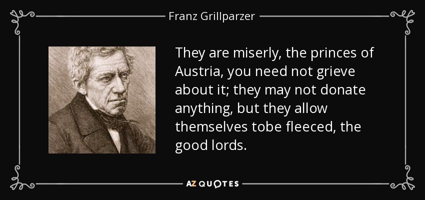 They are miserly, the princes of Austria, you need not grieve about it; they may not donate anything, but they allow themselves tobe fleeced, the good lords. - Franz Grillparzer