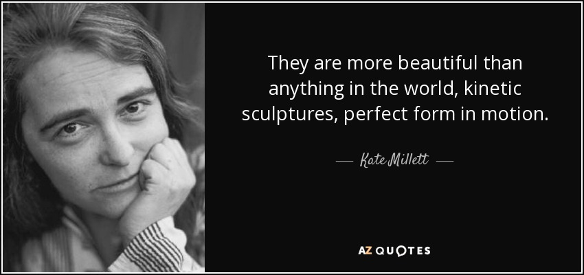 They are more beautiful than anything in the world, kinetic sculptures, perfect form in motion. - Kate Millett