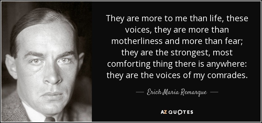 They are more to me than life, these voices, they are more than motherliness and more than fear; they are the strongest, most comforting thing there is anywhere: they are the voices of my comrades. - Erich Maria Remarque