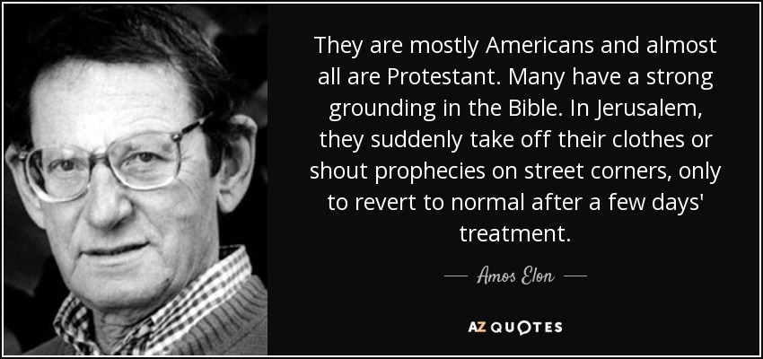 They are mostly Americans and almost all are Protestant. Many have a strong grounding in the Bible. In Jerusalem, they suddenly take off their clothes or shout prophecies on street corners, only to revert to normal after a few days' treatment. - Amos Elon