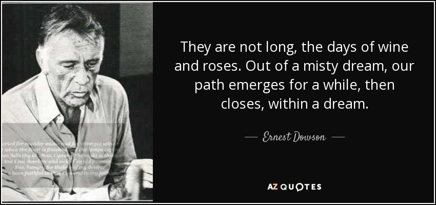 They are not long, the days of wine and roses. Out of a misty dream, our path emerges for a while, then closes, within a dream. - Ernest Dowson