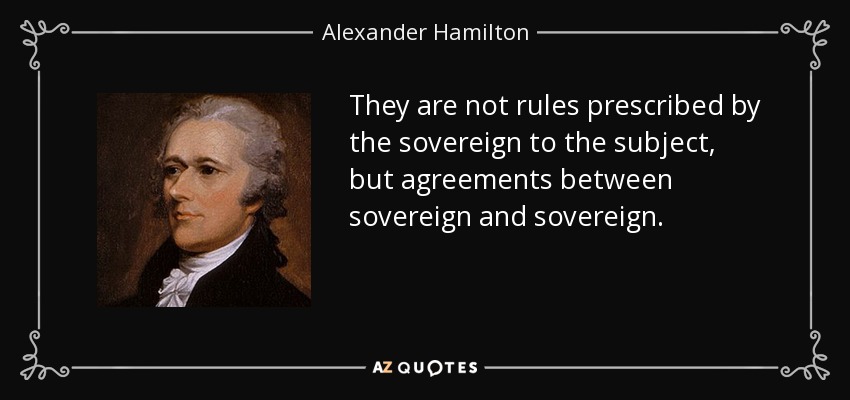 They are not rules prescribed by the sovereign to the subject, but agreements between sovereign and sovereign. - Alexander Hamilton