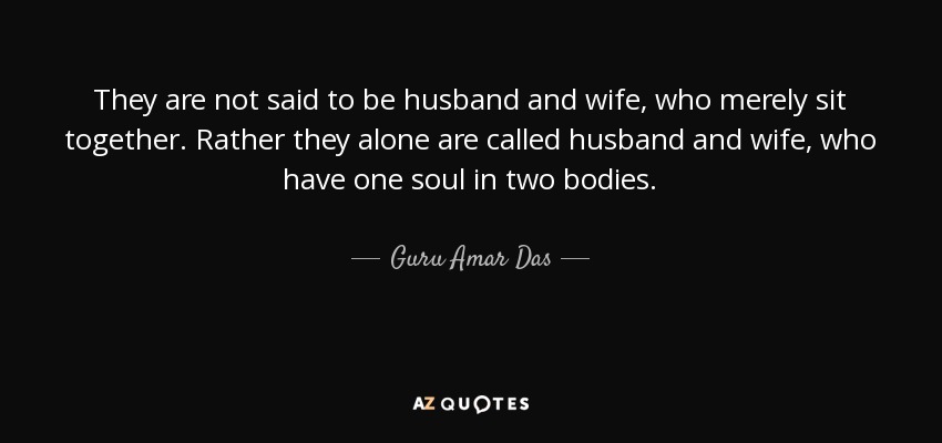 They are not said to be husband and wife, who merely sit together. Rather they alone are called husband and wife, who have one soul in two bodies. - Guru Amar Das