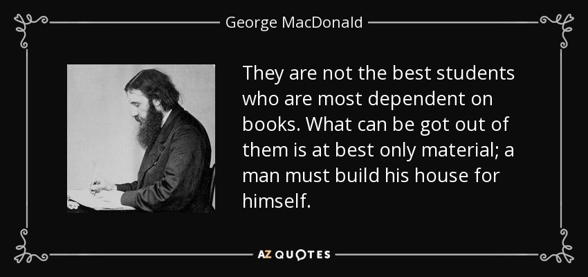 They are not the best students who are most dependent on books. What can be got out of them is at best only material; a man must build his house for himself. - George MacDonald